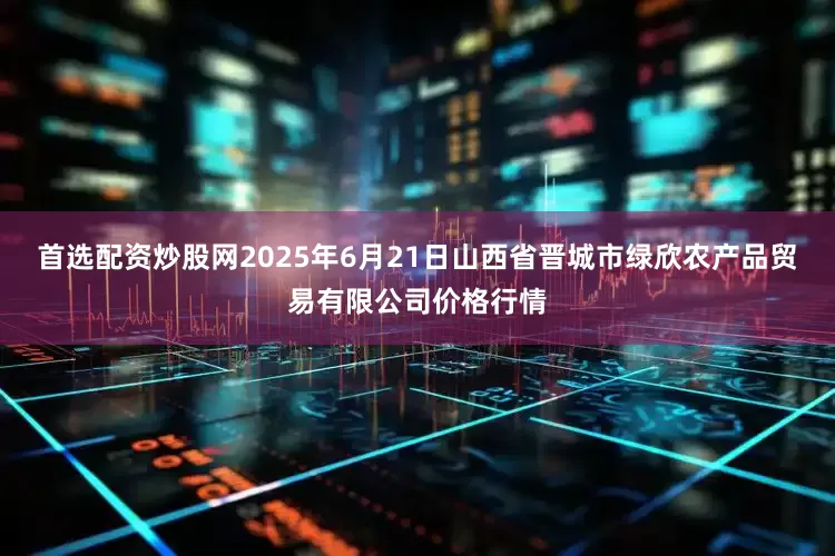 首选配资炒股网2025年6月21日山西省晋城市绿欣农产品贸易有限公司价格行情