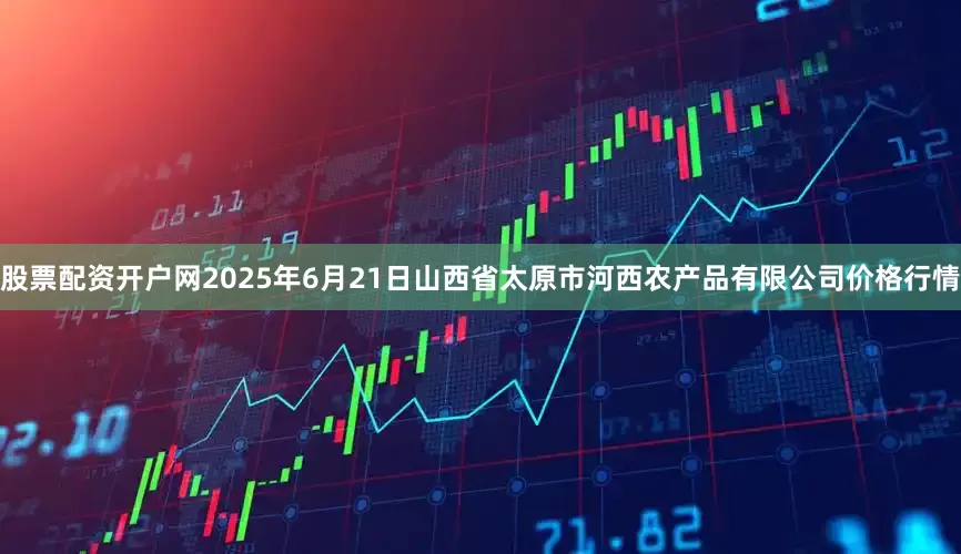 股票配资开户网2025年6月21日山西省太原市河西农产品有限公司价格行情