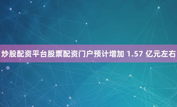 炒股配资平台股票配资门户预计增加 1.57 亿元左右