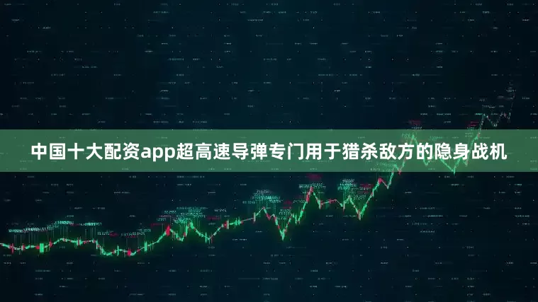 中国十大配资app超高速导弹专门用于猎杀敌方的隐身战机