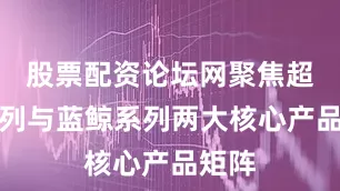 股票配资论坛网聚焦超能系列与蓝鲸系列两大核心产品矩阵