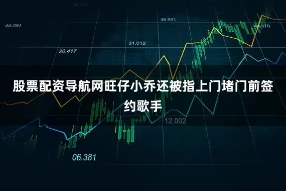 股票配资导航网旺仔小乔还被指上门堵门前签约歌手