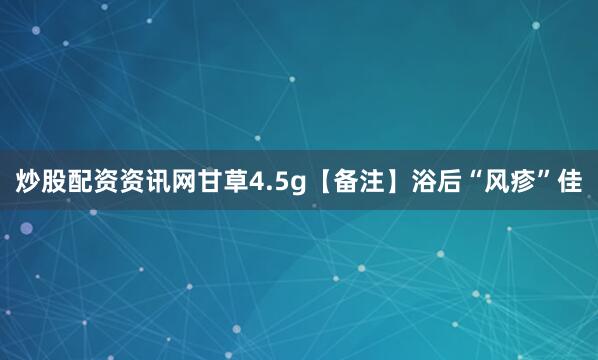炒股配资资讯网甘草4.5g【备注】浴后“风疹”佳