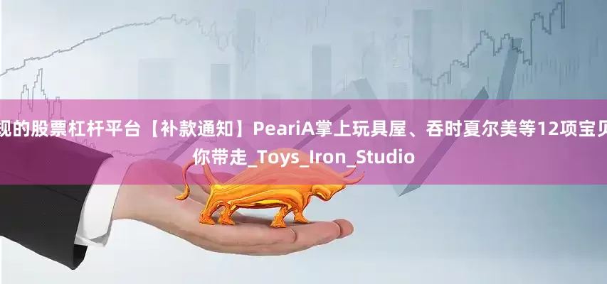 正规的股票杠杆平台【补款通知】PeariA掌上玩具屋、吞时夏尔美等12项宝贝等你带走_Toys_Iron_Studio